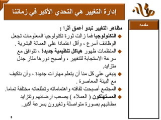 ‫مقدمه‬
‫أثرا‬ ‫أعمق‬ ‫تبدو‬ ‫التغيير‬ ‫مظاهر‬:
‫التكنولوجيا‬‫ت‬ ‫المعلومات‬ ‫تكنولوجيا‬ ‫ثورة‬ ‫زالت‬ ‫فما‬‫جعل‬
‫البشرية‬ ‫العمالة‬ ‫على‬ ‫اعتمادا‬ ‫وأقل‬ ، ‫أسرع‬ ‫الوظائف‬.
‫ظهور‬ ‫المنظمات‬‫جديدة‬ ‫تنظيمية‬ ‫هياكل‬‫مع‬ ‫تتوافق‬ ،
‫جدل‬ ‫مثار‬ ‫دورها‬ ‫وأصبح‬ ، ‫للتغيير‬ ‫االستجابة‬ ‫سرعة‬
‫متزايد‬.
‫نتك‬ ‫وأن‬ ، ‫جديدة‬ ‫مهارات‬ ‫يتعلم‬ ‫أن‬ ‫منا‬ ‫كل‬ ‫علي‬ ‫ينبغي‬‫يف‬
‫المعاصرة‬ ‫البيئة‬ ‫مع‬.
‫مخت‬ ‫وتطلعاته‬ ‫واهتماماته‬ ‫ثقافته‬ ‫أصبحت‬ ‫المجتمع‬‫تماما‬ ‫لفة‬.
‫المستهلكون‬(‫العمالء‬)‫وتتزايد‬ ‫ارضائهم‬ ‫يصعب‬
‫أكبر‬ ‫بسرعة‬ ‫وتغيرون‬ ‫متواصلة‬ ‫بصورة‬ ‫مطالبهم‬.
‫زمانن‬ ‫في‬ ‫األكبر‬ ‫التحدي‬ ‫هي‬ ‫التغيير‬ ‫إدارة‬‫ا‬
8
 