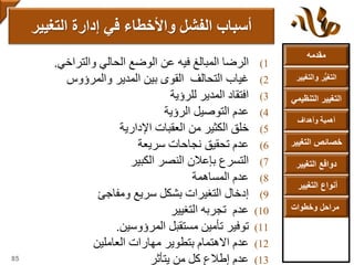 ‫مقدمه‬
‫والتغ‬ ‫ر‬ُّ‫ي‬‫التغ‬‫يير‬
‫التنظ‬ ‫التغيير‬‫يمي‬
‫وأهداف‬ ‫أهمية‬
‫التغي‬ ‫خصائص‬‫ير‬
‫التغيير‬ ‫دوافع‬
‫التغيير‬ ‫أنواع‬
‫وخطوات‬ ‫مراحل‬
(1‫الرضا‬‫المبالغ‬‫فيه‬‫عن‬‫الوضع‬‫الحالي‬‫والتراخي‬.
(2‫غياب‬‫التحالف‬‫القوى‬‫بين‬‫المدير‬‫والمرؤوس‬
(3‫افتقاد‬‫المدير‬‫للرؤية‬
(4‫عدم‬‫التوصيل‬‫الرؤية‬
(5‫خلق‬‫الكثير‬‫من‬‫العقبات‬‫اإلدارية‬
(6‫عدم‬‫تحقيق‬‫نجاحات‬‫سريعة‬
(7‫التسرع‬‫بإعالن‬‫النصر‬‫الكبير‬
(8‫عدم‬‫المساهمة‬
(9‫إدخال‬‫التغيرات‬‫بشكل‬‫سريع‬‫ومفاجئ‬
(10‫عدم‬‫تجربه‬‫التغيير‬
(11‫توفير‬‫تأمين‬‫مستقبل‬‫المرؤوسين‬.
(12‫عدم‬‫االهتمام‬‫بتطوير‬‫مهارات‬‫العاملين‬
(13‫عدم‬‫إطالع‬‫كل‬‫من‬‫يتأثر‬
‫التغيير‬ ‫إدارة‬ ‫في‬ ‫واألخطاء‬ ‫الفشل‬ ‫أسباب‬
85
 