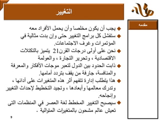 ‫مقدمه‬
‫معه‬ ‫األفراد‬ ‫يحمل‬ ‫وأن‬ ‫مخلصا‬ ‫يكون‬ ‫أن‬ ‫يجب‬
‫ف‬ ‫مثالية‬ ‫بدت‬ ‫وإن‬ ‫حتى‬ ‫التغيير‬ ‫برامج‬ ‫كل‬ ‫ستفشل‬‫ي‬
‫االجتماعات‬ ‫وغرف‬ ‫المؤتمرات‬.
‫القرن‬ ‫درجات‬ ‫أولى‬ ‫على‬ ‫نحن‬21‫بالتكتالت‬ ‫يتميز‬
‫والعولمة‬ ، ‫التجارة‬ ‫وتحرير‬ ، ‫االقتصادية‬
‫والمع‬ ‫األفكار‬ ‫موجات‬ ‫لتعبر‬ ‫الدول‬ ‫بين‬ ‫الحدود‬ ‫ذابت‬‫رفة‬
‫أمامها‬ ‫بتردد‬ ‫يقف‬ ‫من‬ ‫جارفة‬ ،‫والمنافسة‬.
‫أدائه‬ ‫على‬ ‫المتغيرات‬ ‫هذه‬ ‫أثر‬ ‫تتفهم‬ ‫إدارة‬ ‫يتطلب‬ ‫هذا‬، ‫ا‬
‫الت‬ ‫إلحداث‬ ‫التخطيط‬ ‫وتجيد‬ ، ‫وأبعادها‬ ‫معالمها‬ ‫وتدرك‬‫غيير‬
‫وإنجاحه‬.
‫المنظم‬ ‫في‬ ‫العصر‬ ‫لغة‬ ‫المخطط‬ ‫التغيير‬ ‫سيصبح‬‫التى‬ ‫ات‬
‫الية‬‫و‬‫المت‬ ‫ات‬‫ر‬‫بالمتغي‬ ‫ن‬‫مشحو‬ ‫عالم‬ ‫تعيش‬.
‫التغيير‬
9
 