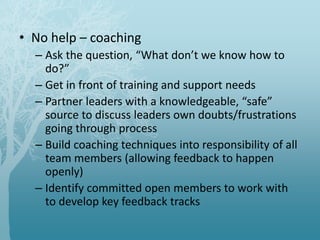 • No help – coaching
– Ask the question, “What don’t we know how to
do?”
– Get in front of training and support needs
– Partner leaders with a knowledgeable, “safe”
source to discuss leaders own doubts/frustrations
going through process
– Build coaching techniques into responsibility of all
team members (allowing feedback to happen
openly)
– Identify committed open members to work with
to develop key feedback tracks
 