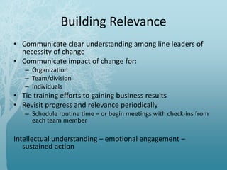 Building Relevance
• Communicate clear understanding among line leaders of
necessity of change
• Communicate impact of change for:
– Organization
– Team/division
– Individuals
• Tie training efforts to gaining business results
• Revisit progress and relevance periodically
– Schedule routine time – or begin meetings with check-ins from
each team member
Intellectual understanding – emotional engagement –
sustained action
 