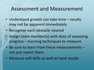 Assessment and Measurement
• Understand growth can take time – results
may not be apparent immediately
• Recognize each obstacle cleared
• Assign team member(s) with duty of assessing
progress – learning techniques to measure
• Be sure to learn from these measurements –
not just report them
• Measure soft skills as well as hard results
 