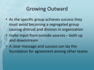 Growing Outward
• As the specific group achieves success they
must avoid becoming a segregated group
causing distrust and division in organization
• Invite input from outside sources – both up
and downstream
• A clear message and success can lay the
foundation for agreement among other teams
 