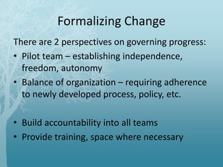 Formalizing Change
There are 2 perspectives on governing progress:
• Pilot team – establishing independence,
freedom, autonomy
• Balance of organization – requiring adherence
to newly developed process, policy, etc.
• Build accountability into all teams
• Provide training, space where necessary
 