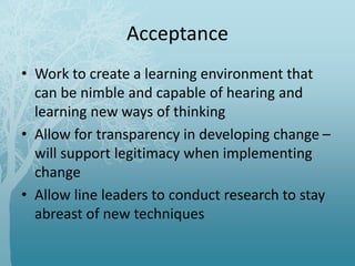 Acceptance
• Work to create a learning environment that
can be nimble and capable of hearing and
learning new ways of thinking
• Allow for transparency in developing change –
will support legitimacy when implementing
change
• Allow line leaders to conduct research to stay
abreast of new techniques
 