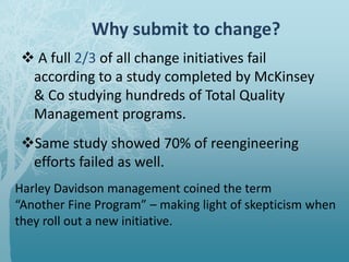 Why submit to change?
 A full 2/3 of all change initiatives fail
according to a study completed by McKinsey
& Co studying hundreds of Total Quality
Management programs.
Same study showed 70% of reengineering
efforts failed as well.
Harley Davidson management coined the term
“Another Fine Program” – making light of skepticism when
they roll out a new initiative.
 