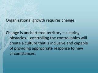 Organizational growth requires change.
Change is unchartered territory – clearing
obstacles – controlling the controllables will
create a culture that is inclusive and capable
of providing appropriate response to new
circumstances.
 