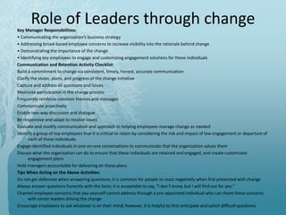Role of Leaders through changeKey Manager Responsibilities:
• Communicating the organization’s business strategy
• Addressing broad-based employee concerns to increase visibility into the rationale behind change
• Demonstrating the importance of the change
• Identifying key employees to engage and customizing engagement solutions for these individuals
Communication and Retention Activity Checklist:
Build a commitment to change via consistent, timely, honest, accurate communication
Clarify the vision, plans, and progress of the change initiative
Capture and address all questions and issues
Maximize participation in the change process
Frequently reinforce common themes and messages
Communicate proactively
Enable two-way discussion and dialogue
Be responsive and adapt to resolve issues
Evaluate and modify communication and approach to helping employees manage change as needed
Identify a group of top employees that it is critical to retain by considering the risk and impact of low engagement or departure of
each of these individuals
Engage identified individuals in one-on-one conversations to communicate that the organization values them
Discuss what the organization can do to ensure that these individuals are retained and engaged, and create customized
engagement plans
Hold managers accountable for delivering on these plans
Tips When Acting on the Above Activities:
Do not get defensive when answering questions; it is common for people to react negatively when first presented with change
Always answer questions honestly with the facts; it is acceptable to say, “I don’t know, but I will find out for you.”
Channel employee concerns that you yourself cannot address through a pre-appointed individual who can share these concerns
with senior leaders driving the change
Encourage employees to ask whatever is on their mind; however, it is helpful to first anticipate and solicit difficult questions
 