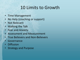 10 Limits to Growth
• Time Management
• No Help (coaching or support)
• Not Relevant
• Walking the Talk
• Fear and Anxiety
• Assessment and Measurement
• True Believers and Non-Believers
• Governance
• Diffusion
• Strategy and Purpose
 