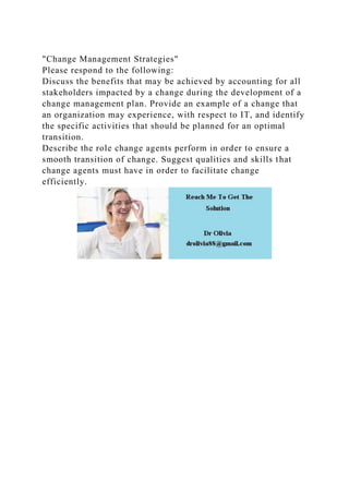 "Change Management Strategies"
Please respond to the following:
Discuss the benefits that may be achieved by accounting for all
stakeholders impacted by a change during the development of a
change management plan. Provide an example of a change that
an organization may experience, with respect to IT, and identify
the specific activities that should be planned for an optimal
transition.
Describe the role change agents perform in order to ensure a
smooth transition of change. Suggest qualities and skills that
change agents must have in order to facilitate change
efficiently.
 