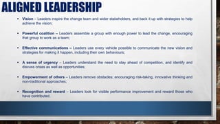 ALIGNED LEADERSHIP
 Vision – Leaders inspire the change team and wider stakeholders, and back it up with strategies to help
achieve the vision;
 Powerful coalition – Leaders assemble a group with enough power to lead the change, encouraging
that group to work as a team;
 Effective communications – Leaders use every vehicle possible to communicate the new vision and
strategies for making it happen, including their own behaviours;
 A sense of urgency – Leaders understand the need to stay ahead of competition, and identify and
discuss crises as well as opportunities;
 Empowerment of others – Leaders remove obstacles; encouraging risk-taking, innovative thinking and
non-traditional approaches;
 Recognition and reward – Leaders look for visible performance improvement and reward those who
have contributed.
 