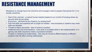 RESISTANCE MANAGEMENT
Resistance to change has to be overcome and managers need to prepare themselves for it. It is
usually caused by:
• Fear of the unknown - a natural human reaction based on our comfort of knowing where we
are and what we are doing.
• Economics - will there be any threat to my employment?
• Fear that skills and expertise will no longer be needed - new processes or systems may mean
skills are obsolete.
• Threats to status and power - loss of control or position
• Additional work and inconvenience - more work is inevitable either in the implementation or in
gaining new skills required to make a successful transition
• Threats to interpersonal relationships - they may be moved to different teams or different
locations that will affect working relationships
 