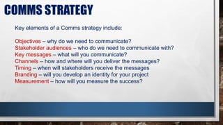 COMMS STRATEGY
Key elements of a Comms strategy include:
Objectives – why do we need to communicate?
Stakeholder audiences – who do we need to communicate with?
Key messages – what will you communicate?
Channels – how and where will you deliver the messages?
Timing – when will stakeholders receive the messages
Branding – will you develop an identity for your project
Measurement – how will you measure the success?
 