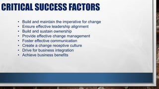 CRITICAL SUCCESS FACTORS
• Build and maintain the imperative for change
• Ensure effective leadership alignment
• Build and sustain ownership
• Provide effective change management
• Foster effective communication
• Create a change receptive culture
• Drive for business integration
• Achieve business benefits
 
