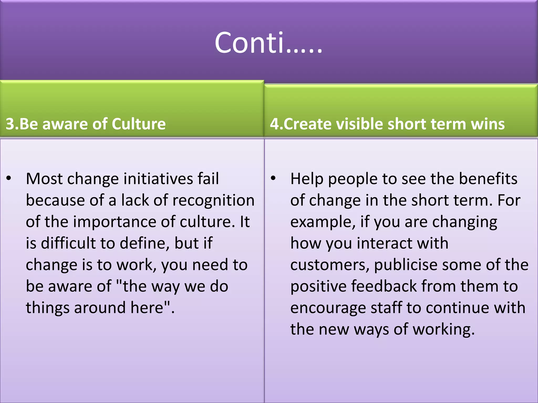 Conti…..

3.Be aware of Culture             4.Create visible short term wins


• Most change initiatives fail     • Help people to see the benefits
  because of a lack of recognition   of change in the short term. For
  of the importance of culture. It   example, if you are changing
  is difficult to define, but if     how you interact with
  change is to work, you need to     customers, publicise some of the
  be aware of "the way we do         positive feedback from them to
  things around here".               encourage staff to continue with
                                     the new ways of working.
 