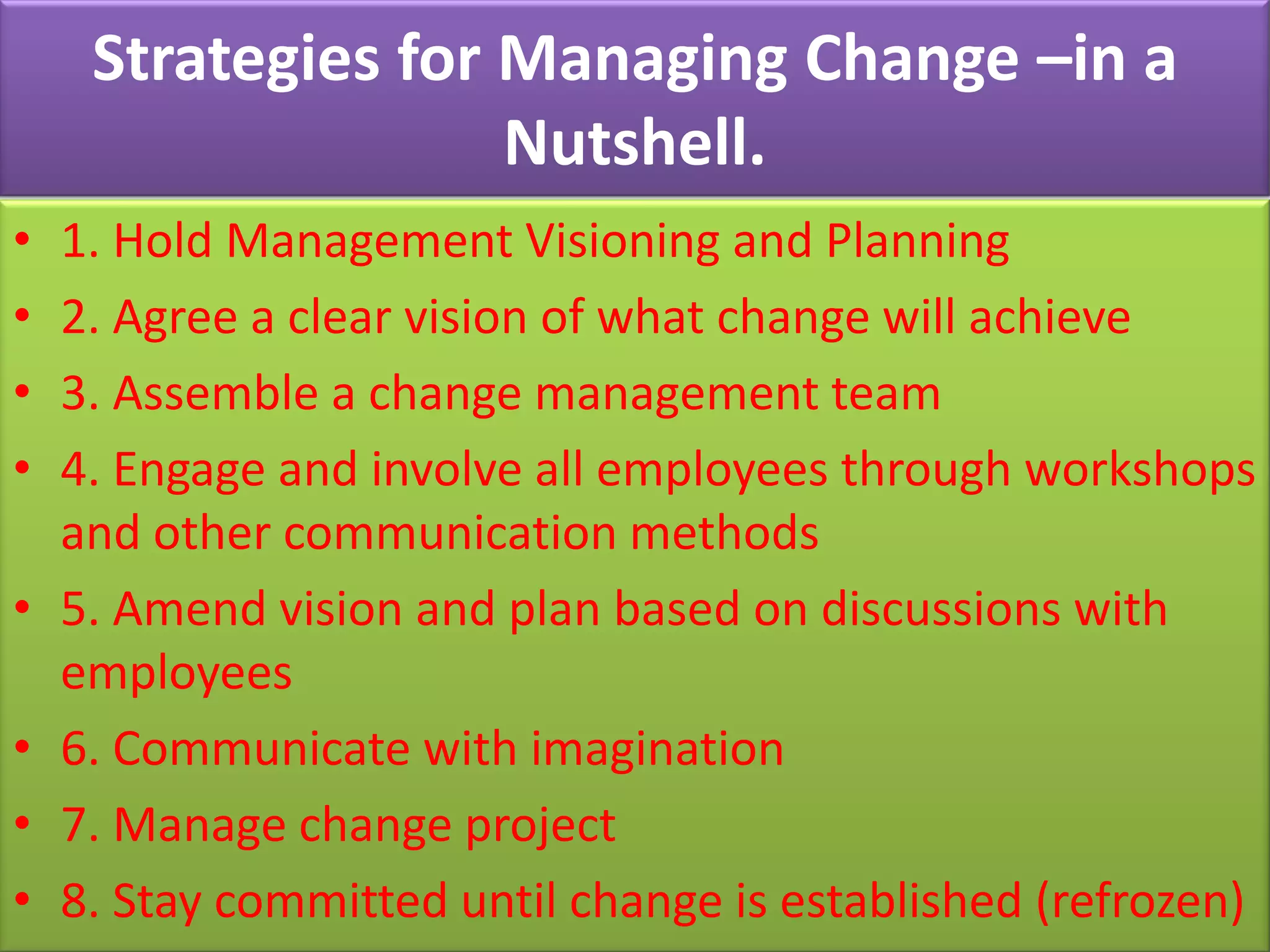 Strategies for Managing Change –in a
                    Nutshell.
•   1. Hold Management Visioning and Planning
•   2. Agree a clear vision of what change will achieve
•   3. Assemble a change management team
•   4. Engage and involve all employees through workshops
    and other communication methods
•   5. Amend vision and plan based on discussions with
    employees
•   6. Communicate with imagination
•   7. Manage change project
•   8. Stay committed until change is established (refrozen)
 