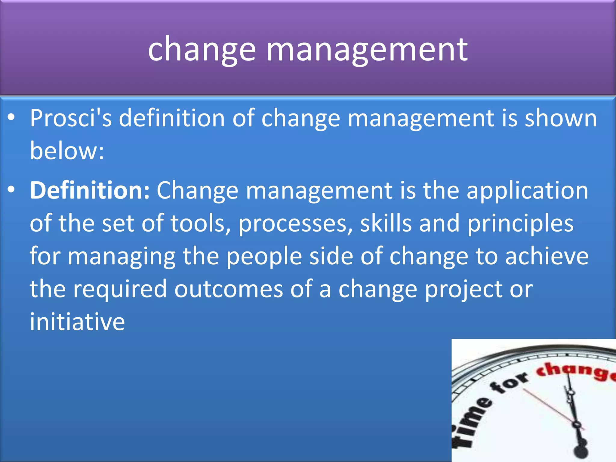 change management
• Prosci's definition of change management is shown
  below:
• Definition: Change management is the application
  of the set of tools, processes, skills and principles
  for managing the people side of change to achieve
  the required outcomes of a change project or
  initiative
 