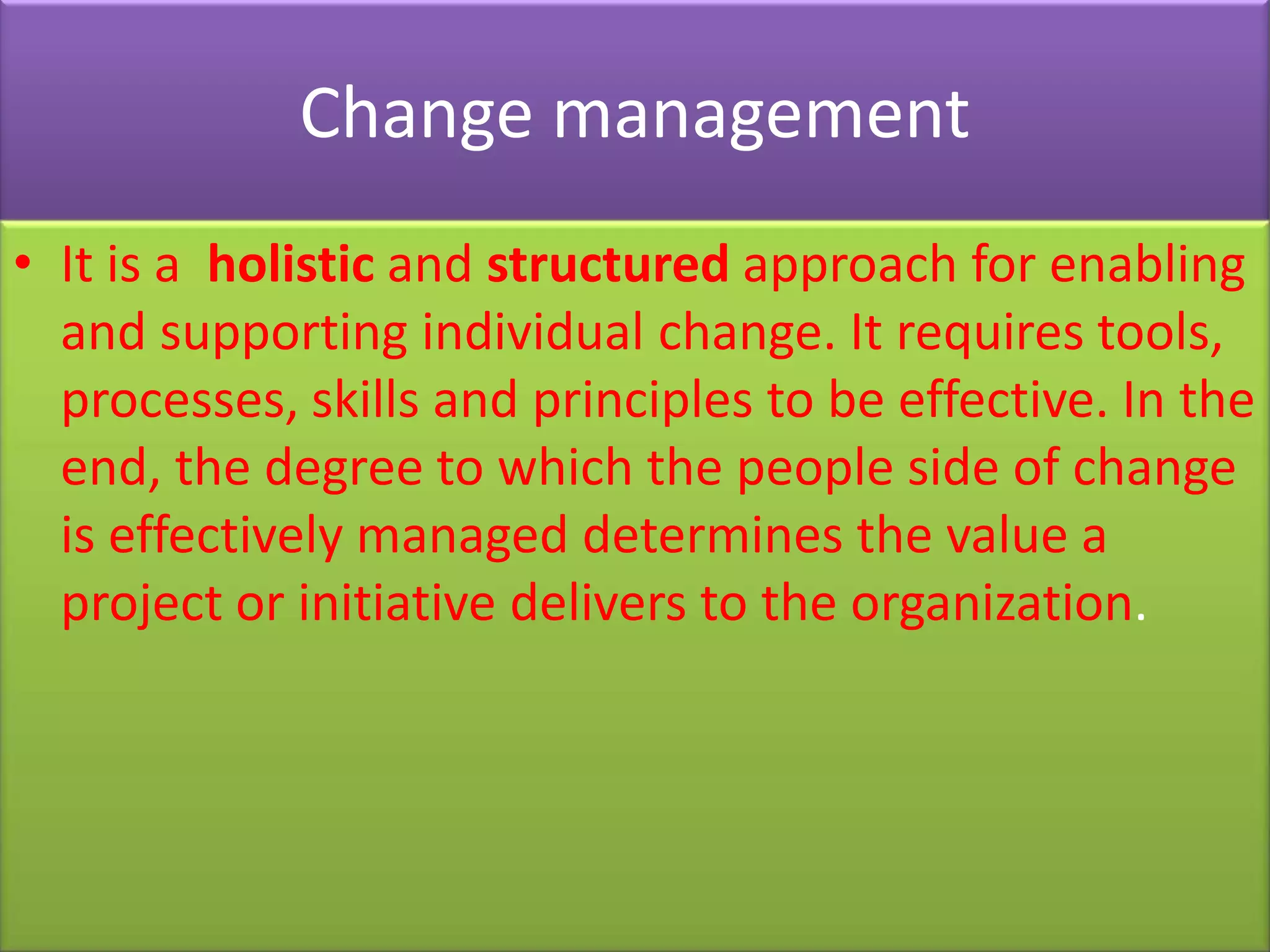 Change management
• It is a holistic and structured approach for enabling
  and supporting individual change. It requires tools,
  processes, skills and principles to be effective. In the
  end, the degree to which the people side of change
  is effectively managed determines the value a
  project or initiative delivers to the organization.
 