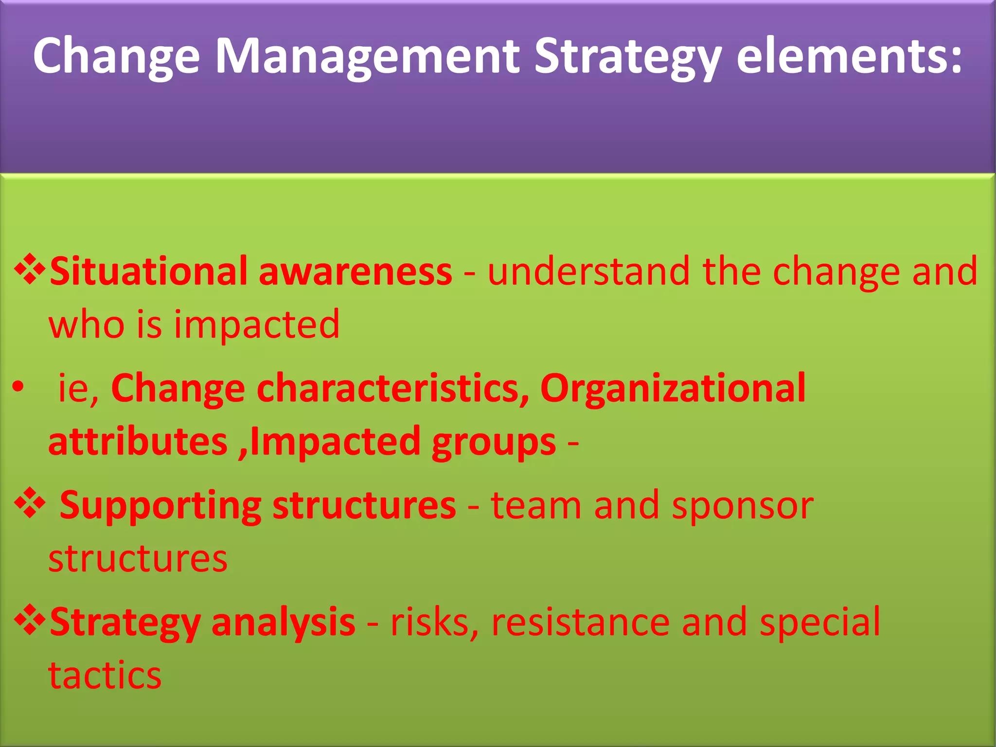 Change Management Strategy elements:


Situational awareness - understand the change and
  who is impacted
• ie, Change characteristics, Organizational
  attributes ,Impacted groups -
 Supporting structures - team and sponsor
  structures
Strategy analysis - risks, resistance and special
  tactics
 