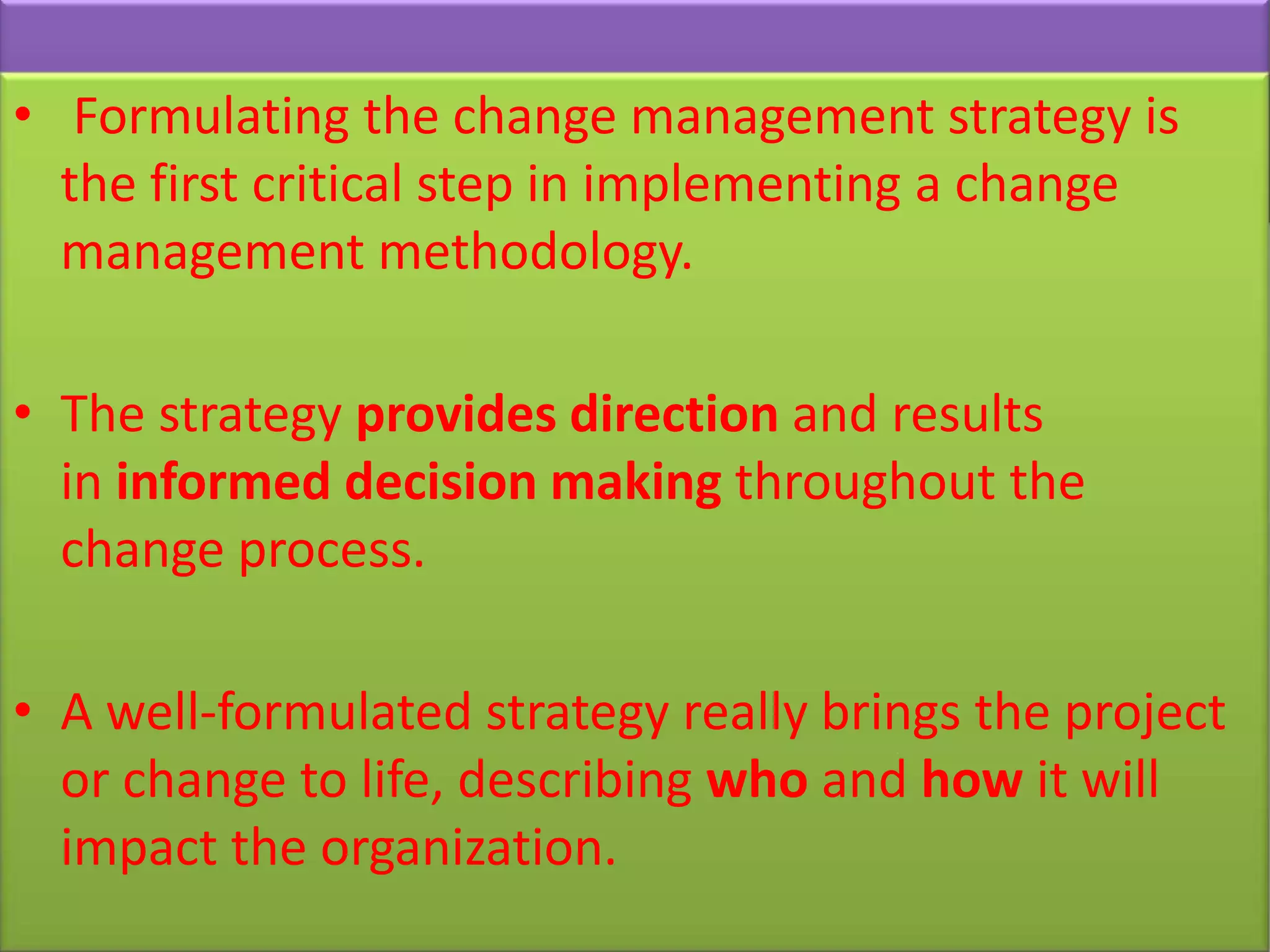 • Formulating the change management strategy is
  the first critical step in implementing a change
  management methodology.

• The strategy provides direction and results
  in informed decision making throughout the
  change process.

• A well-formulated strategy really brings the project
  or change to life, describing who and how it will
  impact the organization.
 