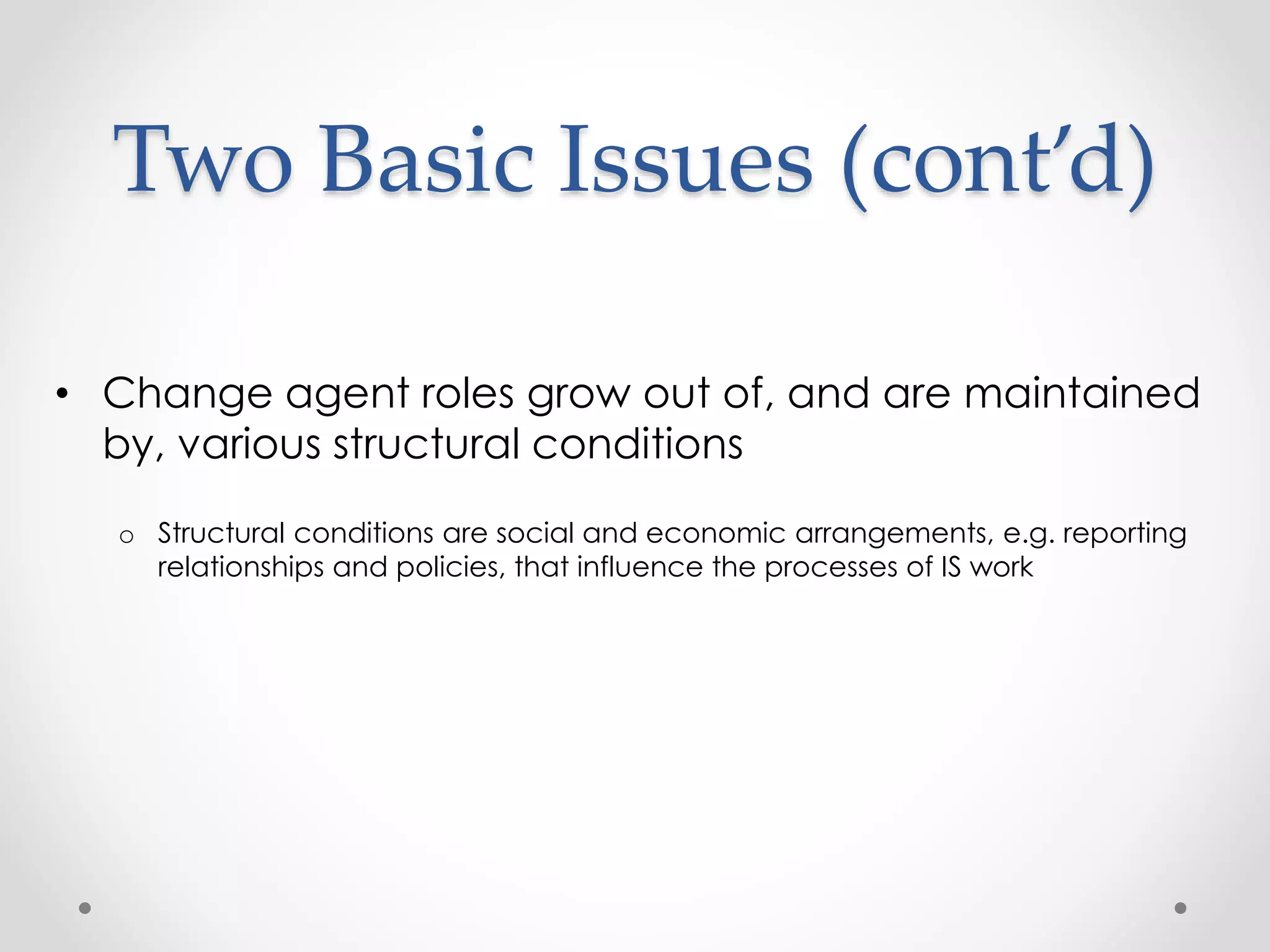 Two Basic Issues (cont’d) 
• Change agent roles grow out of, and are maintained 
by, various structural conditions 
o Structural conditions are social and economic arrangements, e.g. reporting 
relationships and policies, that influence the processes of IS work 
 