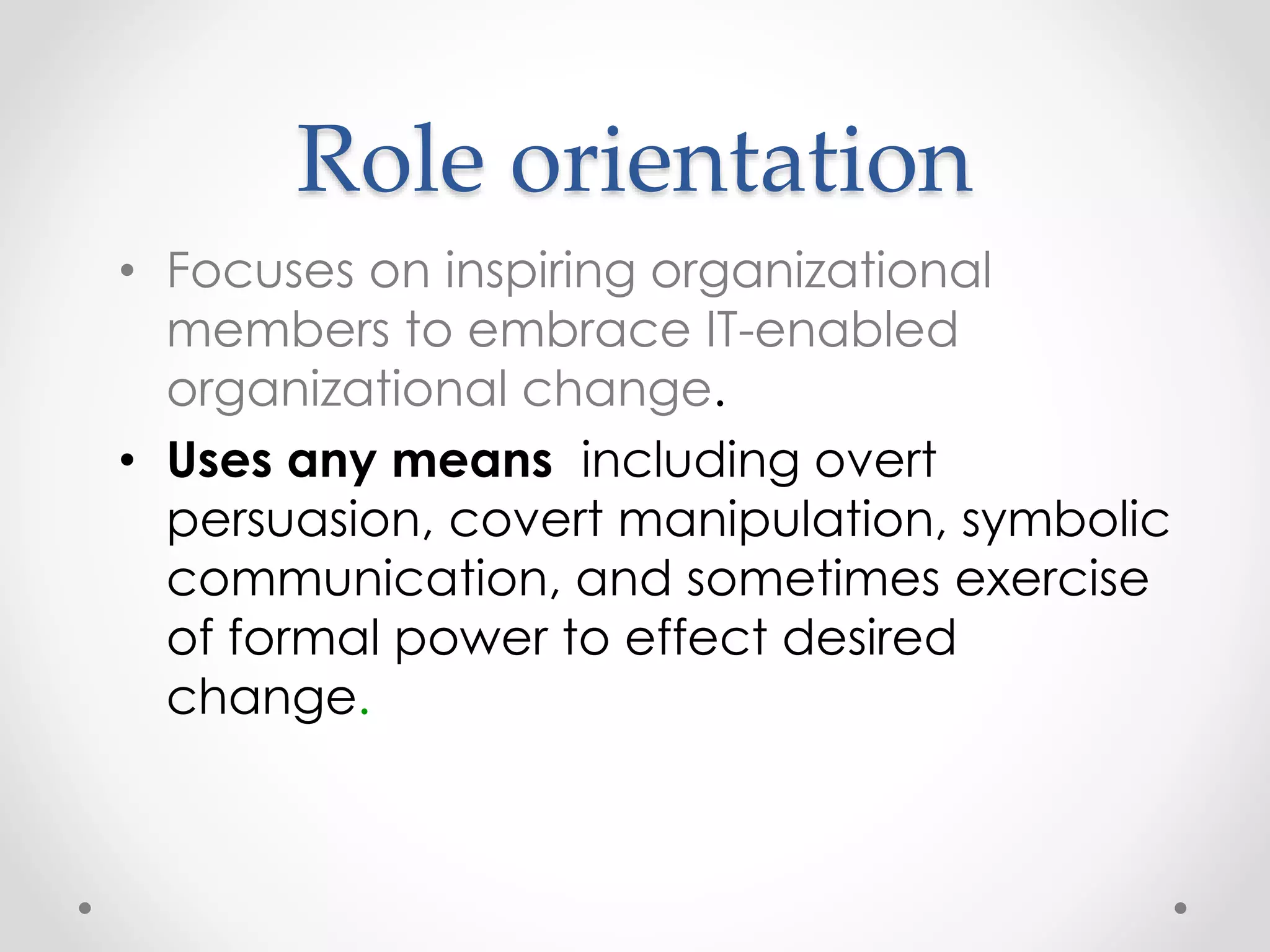 Role orientation 
• Focuses on inspiring organizational 
members to embrace IT-enabled 
organizational change. 
• Uses any means including overt 
persuasion, covert manipulation, symbolic 
communication, and sometimes exercise 
of formal power to effect desired 
change. 
 