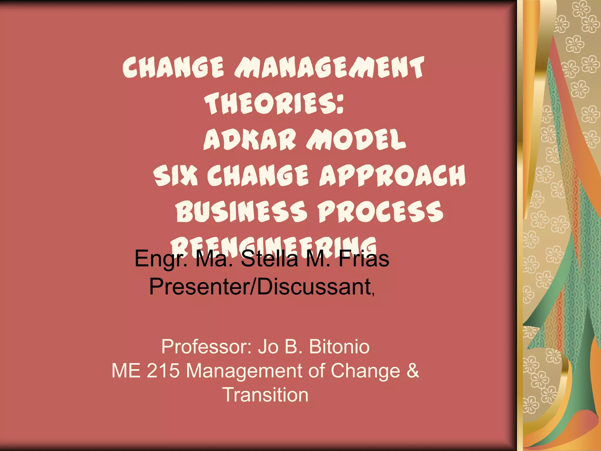 CHANGE MANAGEMENT THEORIES:ADKAR MODELSIX CHANGE APPROACHBUSINESS PROCESS REENGINEERINGEngr. Ma. Stella M.FriasPresenter/Discussant, Professor: Jo B. BitonioME 215 Management of Change & Transition