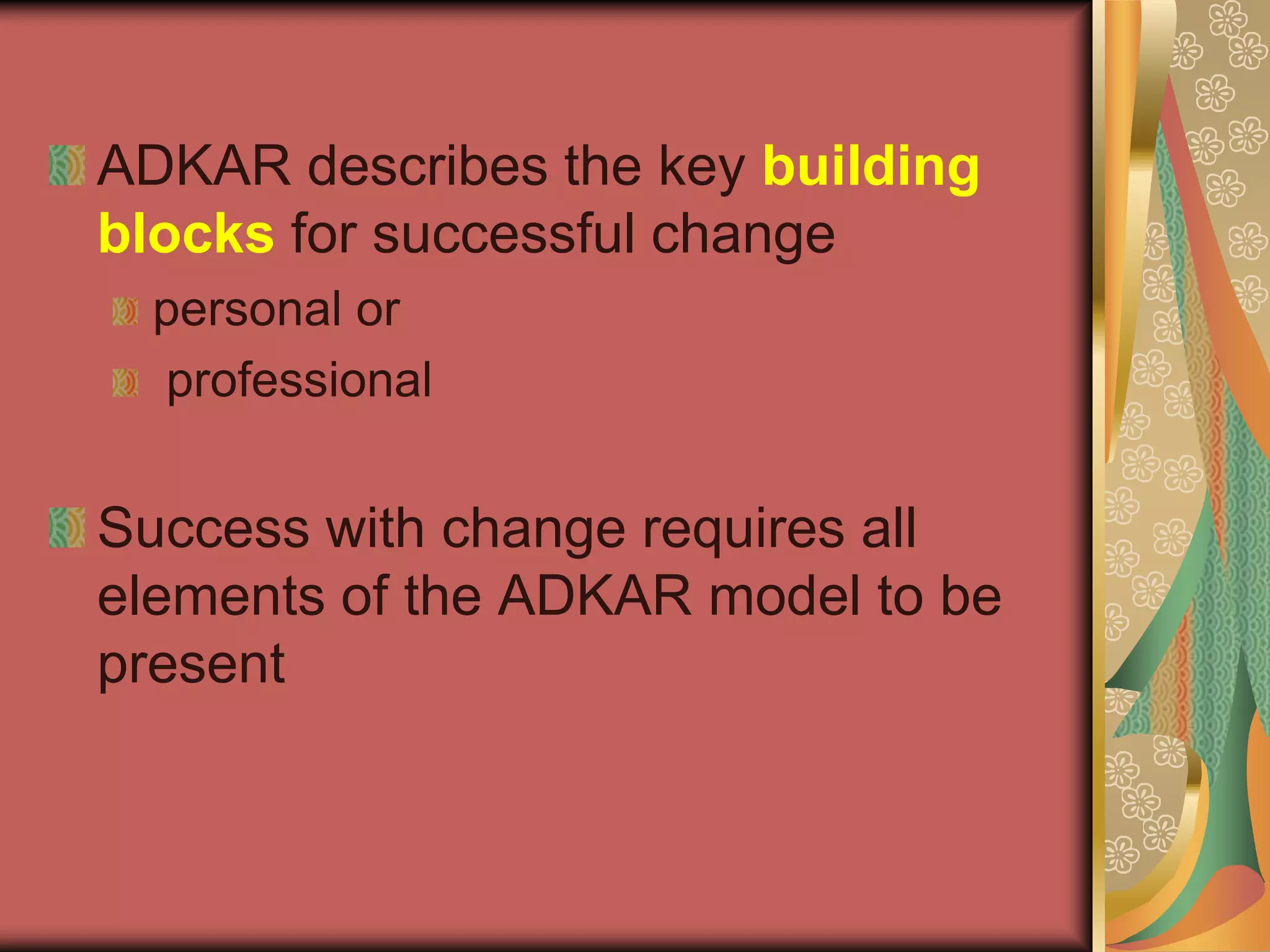 ADKAR describes the key building blocksfor successful change personal or professionalSuccess with change requires all elements of the ADKAR model to be present