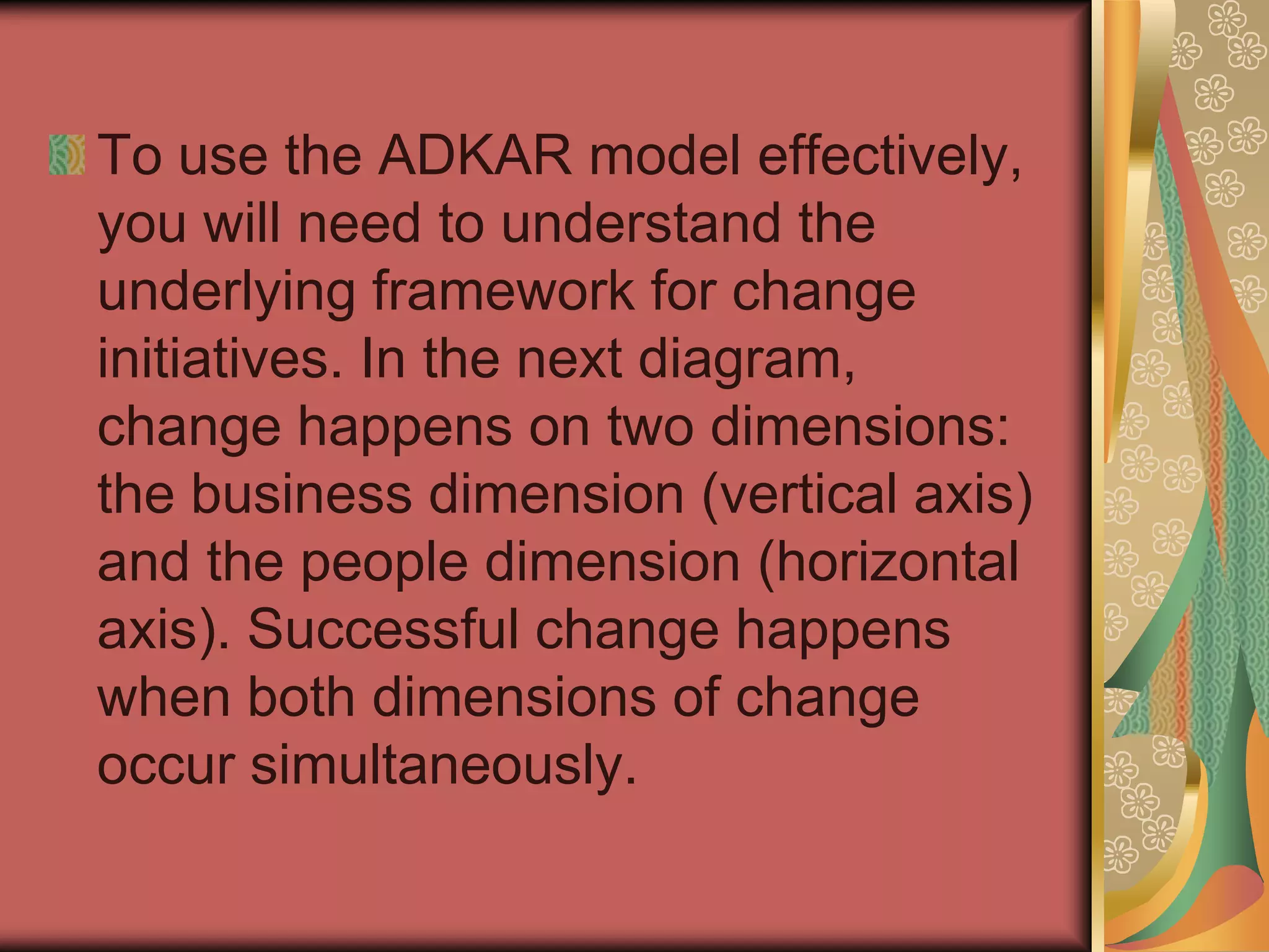 To use the ADKAR model effectively, you will need to understand the underlying framework for change initiatives. In the next diagram, change happens on two dimensions: the business dimension (vertical axis) and the people dimension (horizontal axis). Successful change happens when both dimensions of change occur simultaneously.  