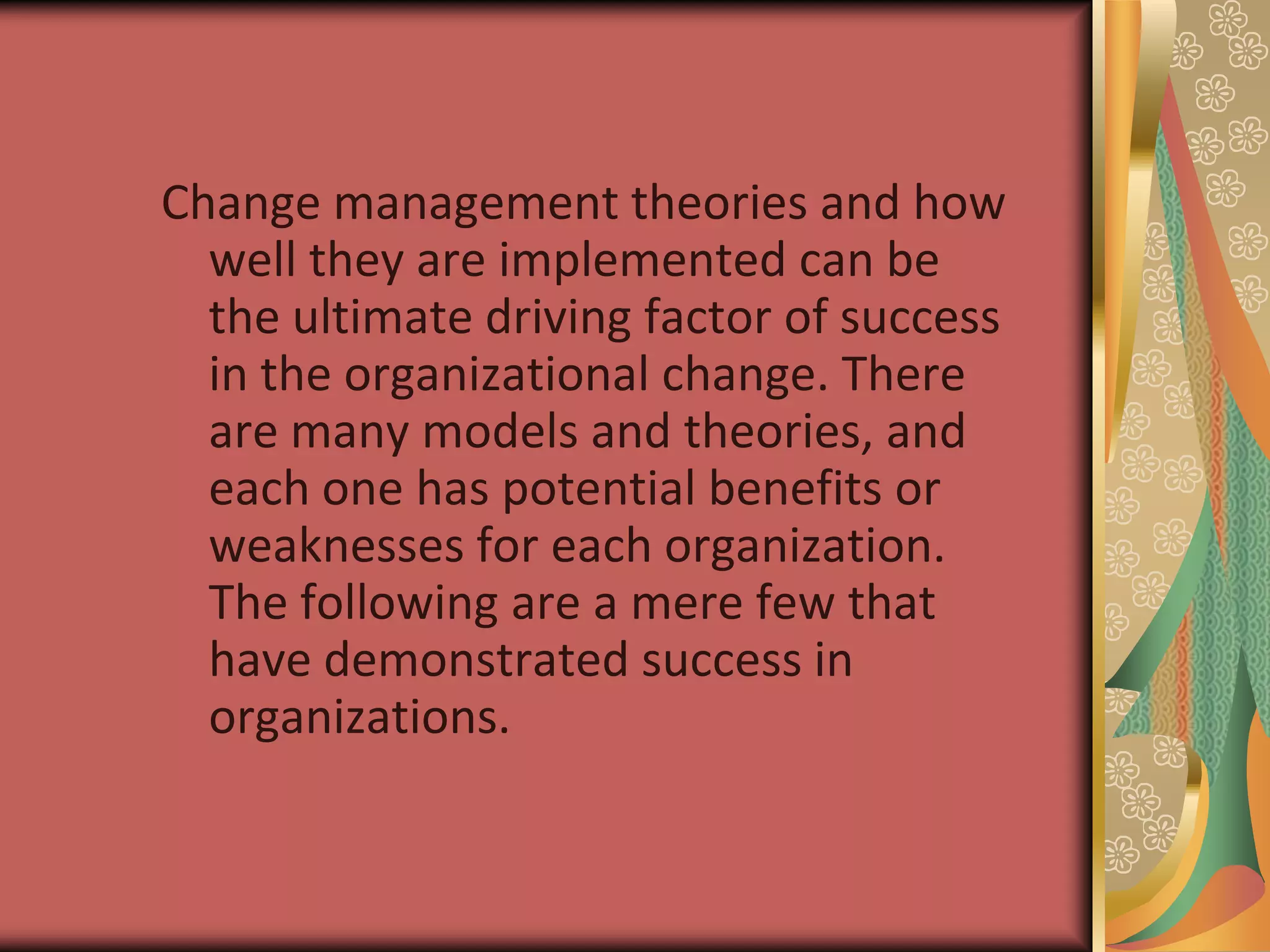 Change management theories and how well they are implemented can be the ultimate driving factor of success in the organizational change. There are many models and theories, and each one has potential benefits or weaknesses for each organization. The following are a mere few that have demonstrated success in organizations. 