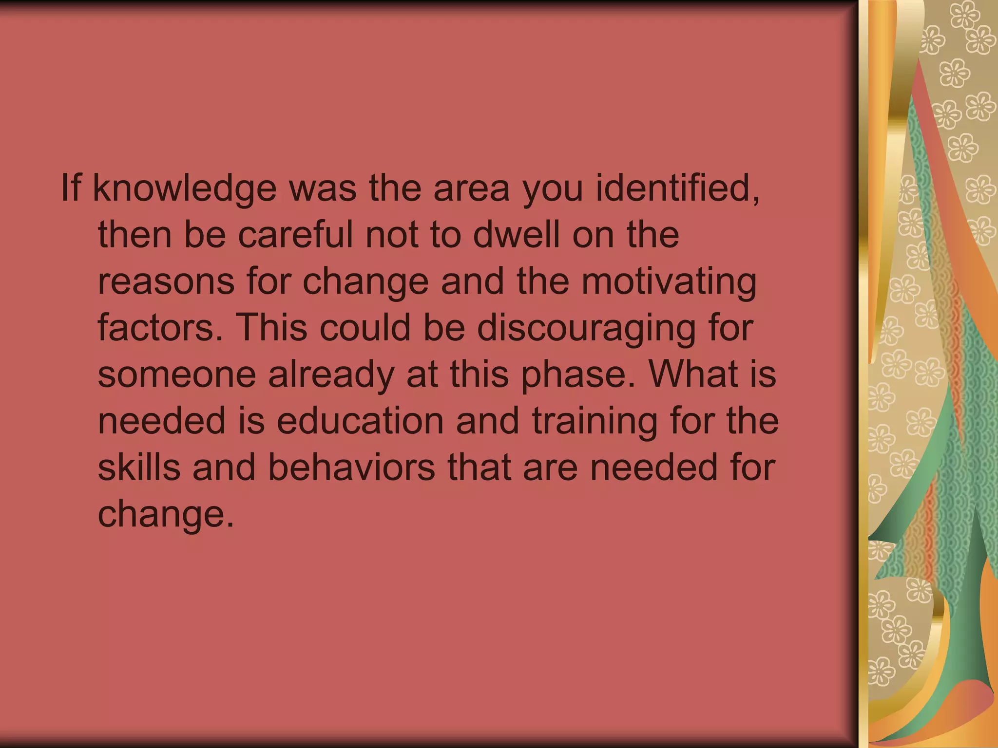 On the other hand, if you identified desire, then continually repeating your reasons for change is not adequate to move this person forward. Once they know these reasons, you must address their inherent desire to change. Desire may stem from negative or positive consequences. The negative consequences have to be great enough to overcome their personal threshold to resist change (same for the positive consequences)
