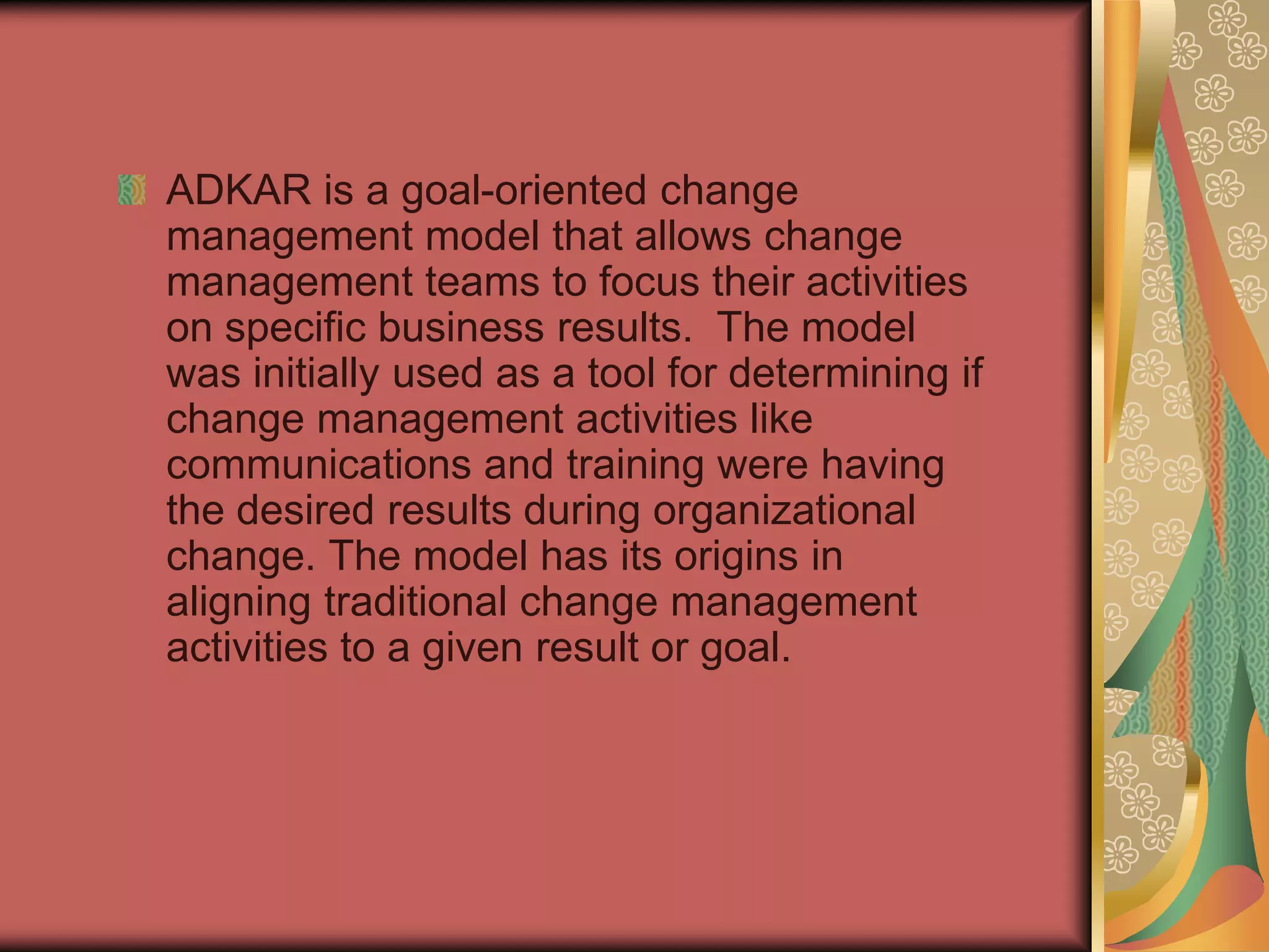 ADKAR is a goal-oriented change management model that allows change management teams to focus their activities on specific business results.  The model was initially used as a tool for determining if change management activities like communications and training were having the desired results during organizational change. The model has its origins in aligning traditional change management activities to a given result or goal. 