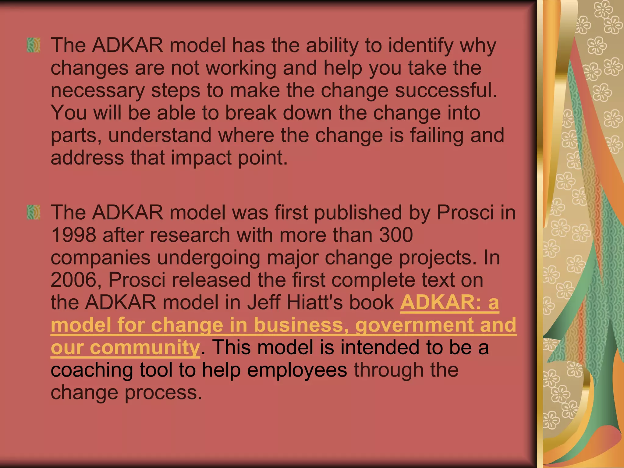 The ADKAR model has the ability to identify why changes are not working and help you take the necessary steps to make the change successful. You will be able to break down the change into parts, understand where the change is failing and address that impact point. The ADKAR model was first published by Prosci in 1998 after research with more than 300 companies undergoing major change projects. In 2006, Prosci released the first complete text on the ADKAR model in Jeff Hiatt's book ADKAR: a model for change in business, government and our community. This model is intended to be a coaching tool to help employees through the change process. 