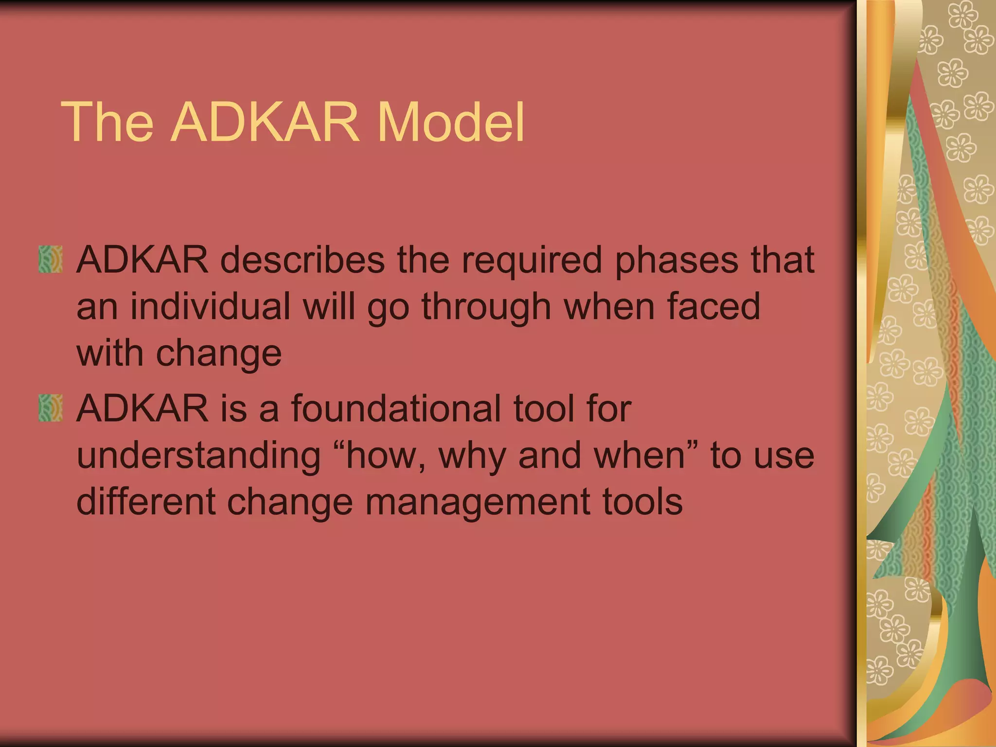 The ADKAR ModelADKAR describes the required phases that an individual will go through when faced with changeADKAR is a foundational tool for understanding “how, why and when” to use different change management tools