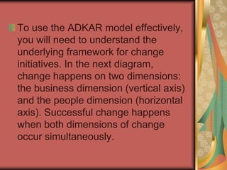 To use the ADKAR model effectively, you will need to understand the underlying framework for change initiatives. In the next diagram, change happens on two dimensions: the business dimension (vertical axis) and the people dimension (horizontal axis). Successful change happens when both dimensions of change occur simultaneously.  