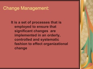 Change Management:It is a set of processes that is employed to ensure that  significant changes  are implemented in an orderly, controlled and systematic fashion to effect organizational change