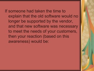 Our natural reaction to change, even in the best circumstances, is to resist. Awareness of the business need to change is a critical ingredient of any change and must come first.