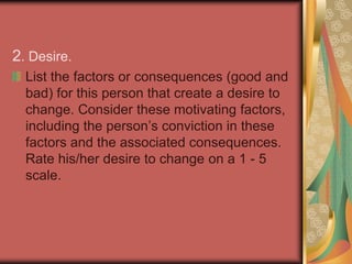 1. Awareness. List the reasons you believe the change is necessary. Review these reasons and rate the degree to which the person you are trying to change is aware of the reasons or need to change (1 - 5 where 1 is no awareness and 5 is total awareness).