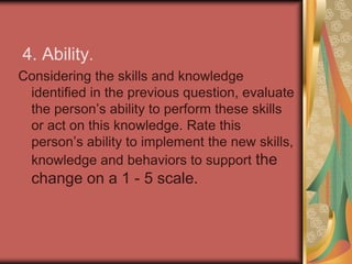 3. Knowledge. List the skills and knowledge needed to support the change, including if the person has a clear picture of what the change looks like. Rate this person’s knowledge or level of training in these areas on a 1 to 5 scale.