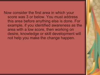 Now transfer your scores from each worksheet to the table. Take a moment to review your scores. Highlight those areas that scored a 3 or below, and identify (using the order listed on the score sheet) which was the first area to score less than 3.  