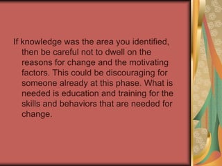 On the other hand, if you identified desire, then continually repeating your reasons for change is not adequate to move this person forward. Once they know these reasons, you must address their inherent desire to change. Desire may stem from negative or positive consequences. The negative consequences have to be great enough to overcome their personal threshold to resist change (same for the positive consequences)