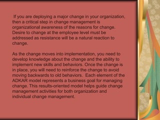 Now that you have completed the ADKAR model for a personal change, you can follow the same process for the change happening at work. This process should give you insight as to where you are in the change process, and what steps you can take to not only survive change, but advance professionally in a changing business environment.