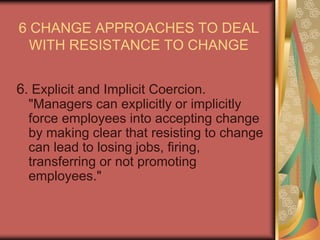 6 CHANGE APPROACHES TO DEAL WITH RESISTANCE TO CHANGE5. Manipulation and Co-option. "Co-option involves the patronizing gesture in bringing a person into a change management group for the sake of appearances rather than their substantive contribution." 