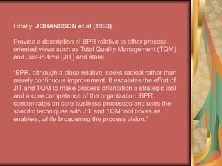 BPR Definition:THOMAS DAVENPORT(1993)Uses the term process innovation which he says “encompasses the envisioning of new work strategies, the actual process design activity and the implementation of the change in all its complex technological, human and organizational dimensions”.
