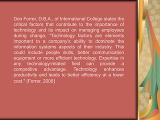 When changes in technology are in front of employees they can be fearful of having to learn new programs and tasks. They are also wary of the issues that follow working the bugs out of a new program. This includes downtimes or malfunctions. New technology can be a breeding ground for employee frustration. The best way to combat this frustration is to communicate with the employees the potential benefits of the new technologies and to develop an atmosphere of positive change. "An atmosphere of openness, good communications, clear vision, leadership and training engenders good change management. Consultation, communications, transparency and informality minimize fear and suspicion; staff resent the sense that changes are imposed on them and that they are powerless - they need to be involved. They need to understand the rationale behind decisions which are being made, even if they do not agree with them." (Edwards and Walton, 2000) 