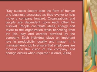 Don Forrer, D.B.A., of International College states the critical factors that contribute to the importance of technology and its impact on managing employees during change, "Technology factors are elements important to a company's ability to dominate the information systems aspects of their industry. This could include people skills, better communication equipment or more efficient technology. Expertise in any technology-related field can provide a competitive advantage. Technology enhances productivity and leads to better efficiency at a lower cost." (Forrer, 2006) 