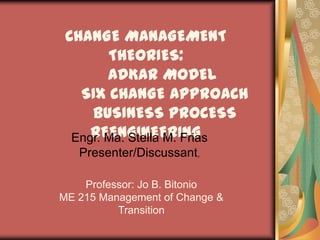 CHANGE MANAGEMENT THEORIES:ADKAR MODELSIX CHANGE APPROACHBUSINESS PROCESS REENGINEERING Engr. Ma. Stella M.Frias Presenter/Discussant,  Professor: Jo B. Bitonio ME 215 Management of Change & Transition 