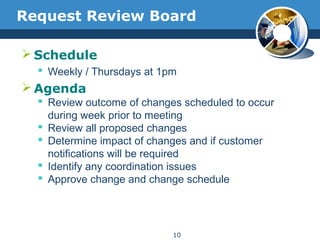 Request Review Board
 Schedule
 Weekly / Thursdays at 1pm
 Agenda
 Review outcome of changes scheduled to occur
during week prior to meeting
 Review all proposed changes
 Determine impact of changes and if customer
notifications will be required
 Identify any coordination issues
 Approve change and change schedule
10
 