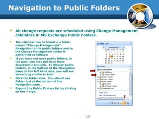 Navigation to Public Folders
 The calendar can be found in a folder
named “Change Management”.
Navigation to the public folders and to
the Change Management folder is
performed as follows:
 If you have not used public folders, in
the past, you may not have them
displayed in Outlook. To display public
folders, at the bottom of the Navigation
pane on the left hand side, you will see
something similar to this:
 Click the folder icon. You should see
Folder List at the bottom of the
Navigation pane.
 Expand the Public Folders list by clicking
on the + sign.
13
 All change requests are scheduled using Change Management
calendars in MS Exchange Public Folders.
 