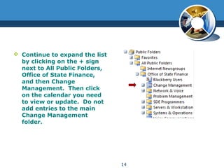 Continue to expand the list
by clicking on the + sign
next to All Public Folders,
Office of State Finance,
and then Change
Management. Then click
on the calendar you need
to view or update. Do not
add entries to the main
Change Management
folder.
14
 